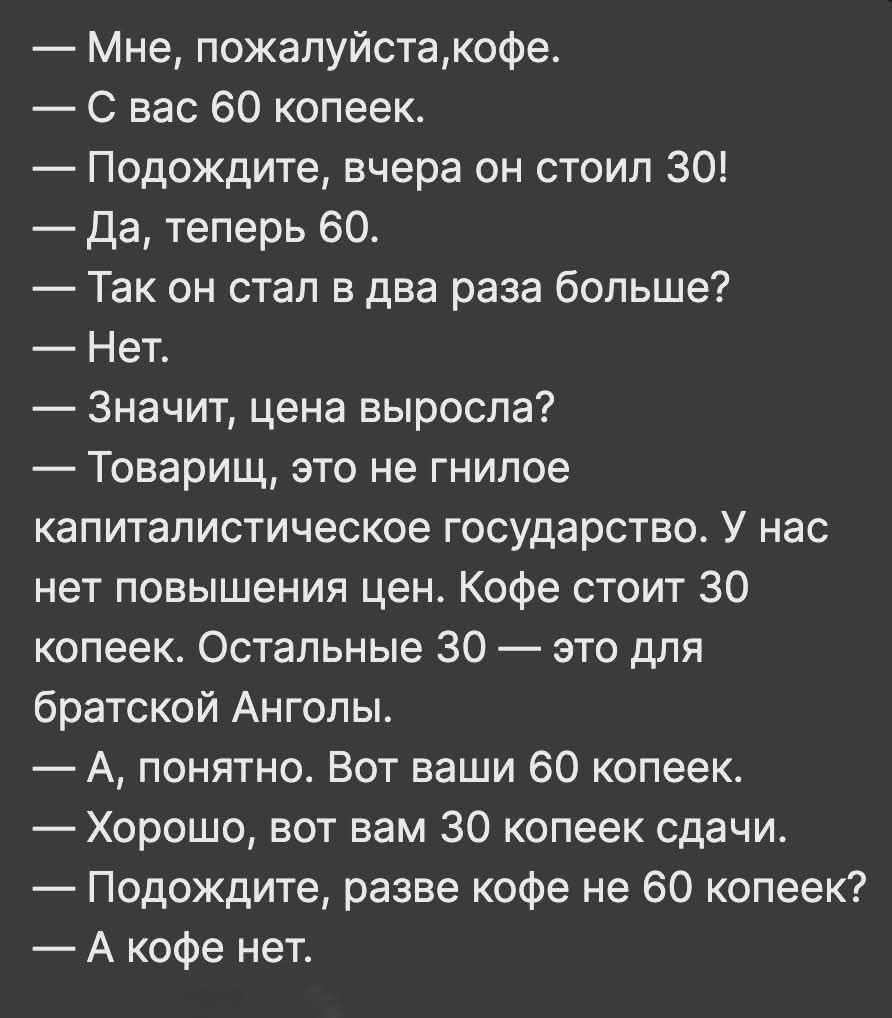 — Мне, пожалуйста, кофе.\n— С вас 60 копеек.\n— Подождите, вчера он стоил 30!\n— Да, теперь 60.\n— Так он стал в два раза больше?\n— Нет.\n— Значит, цена выросла?\n— Товарищ, это не гнилое капиталистическое государство. У нас нет повышения цен. Кофе стоит 30 копеек. Остальные 30 — это для братской Анголы.\n— А, понятно. Вот ваши 60 копеек.\n— Хорош