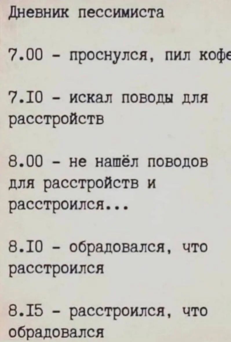 Дневник пессимиста
7.00 - проснулся, пил кофе
7.10 - искал поводы для расстройств
8.00 - не нашёл поводов для расстройств и расстроился...
8.10 - обрадовался, что расстроился
8.15 - расстроился, что обрадовался