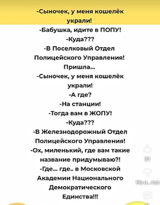 -Сыночек, у меня кошелёк украли!
-Бабушка, идите в ПОПУ!
-Куда???
-В Поселковый Отдел Полицейского Управления!
Пришла...
-Сыночек, у меня кошелёк украли!
-А где?
-На станции!
-Тогда вам в ЖОЛУП!
-Куда???
-В Железнодорожный Отдел Полицейского Управления!
-Ох, миленький, где вам такие названия придумываю?!
-Где... где... в Московской Академии Национа