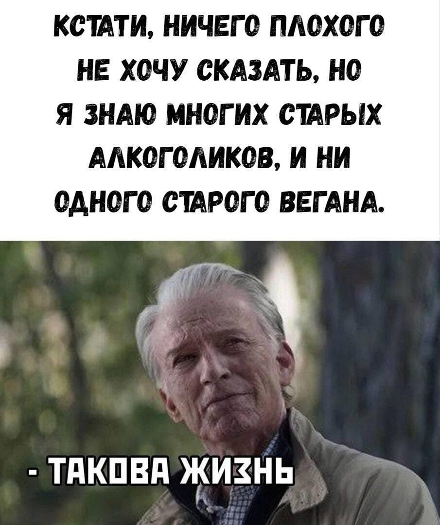 КСТАТИ, НИЧЕГО ПЛОХОГО НЕ ХОЧУ СКАЗАТЬ, НО Я ЗНАЮ МНОГОИХ СТАРЫХ АЛКОГОЛИКОВ, И НИ ОДНОГО СТАРОГО ВЕГАНА. - ТАКОВА ЖИЗНЬ