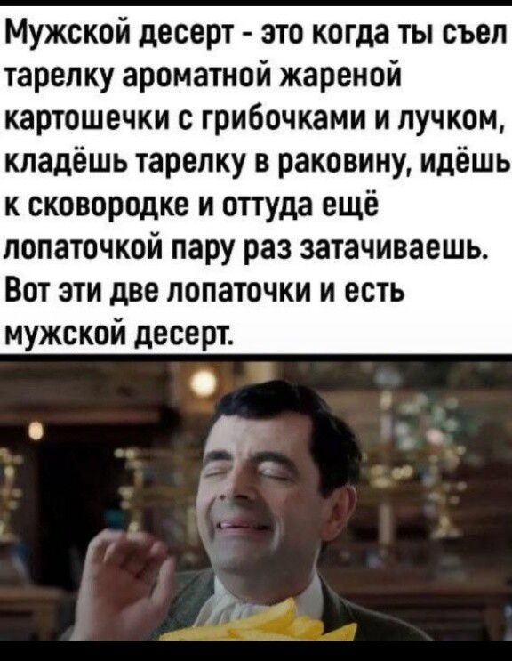 Мужской десерт - это когда ты съел тарелку ароматной жареной картошечки с грибочками и лучком, кладёшь тарелку в раковину, идёшь к сковородке и оттуда ещё лопаточкой пару раз затачиваешь. Вот эти две лопаточки и есть мужской десерт.