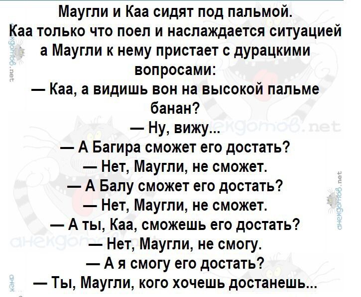 Маугли и Каа сидят под пальмой.\nКаа только что поел и наслаждается ситуацией, а Маугли к нему пристаёт с дурацкими вопросами:\n— Каа, а видишь вон на высокой пальме банан?\n— Ну, вижу...\n— А Балу сможет его достать?\n— Нет, Маугли, не сможет.\n— А Каа, смогу его достать?\n— Нет, Маугли, не сможет.\n— А я смогу его достать?\n— Ты, Маугли, кого хоч