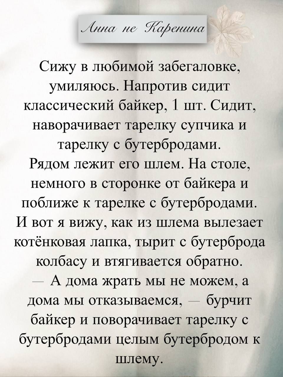Анна не Каренина

Сижу в любимой забегаловке, умиляюсь. Напротив сидит классический байкер. Сидит, поворачивает тарелку супчика и тарелку с бутербродами. Рядом лежит его шлем. На столе, немного в сторонке от байкера и поближе к тарелке с бутербродами. И вот я вижу, как из шлема вылезает котёнковая лапка, тырит с бутерброда колбасу и втягивается обр