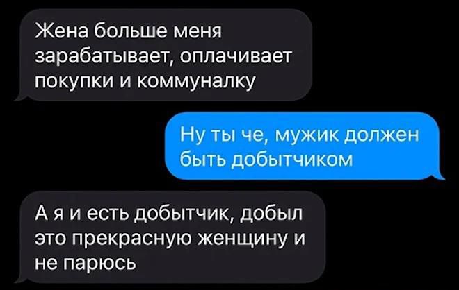 Жена больше меня зарабатывает, оплачивает покупки и коммуналку
Ну ты че, мужик должен быть добытчиком
А я и есть добытчик, добыл это прекрасную женщину и не парюсь
