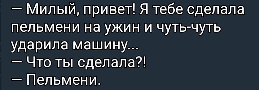 — Милый, привет! Я тебе сделала пельмени на ужин и чуть-чуть ударила машину...
— Что ты сделала?!
— Пельмени.