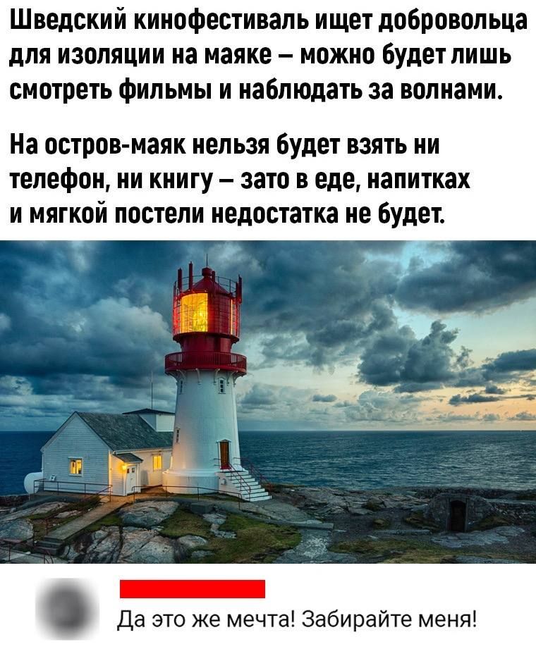 Шведский кинофестиваль ищет добровольца для изоляции на маяке – можно будет лишь смотреть фильмы и наблюдать за волнами. На остров-маяк нельзя будет взять ни телефон, ни книгу – зато в еде, напитках и мягкой постелию недостатка не будет.
Да это же мечта! Забирайте меня!