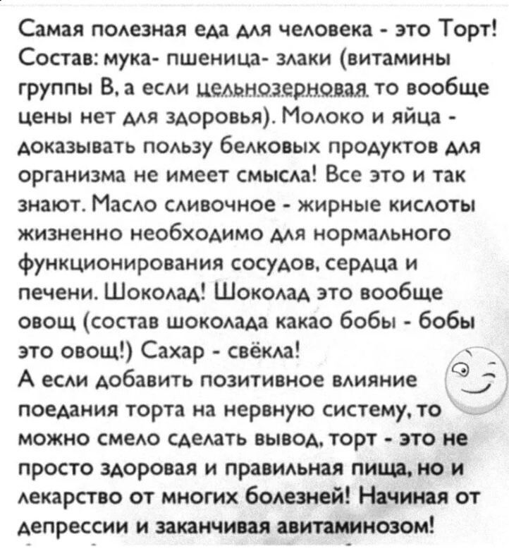 Самая полезная еда для человека - это Торт!
Состав: мука- пшеница- злаки (витамины группы B, а если цельнозерновая, то вообще цены нет для здоровья). Молоко и яйца - доказывать пользу белковых продуктов для организма не имеет смысла! Все это и так знают. Масло сливочное - жирные кислоты жизненно необходимо для нормального функционирования сосудов, 