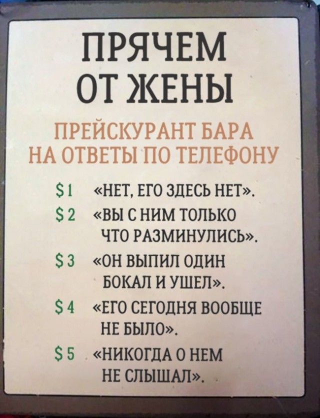 ПРЯЧЕМ ОТ ЖЕНЫ
ПРЕЙСКУРАНТ БАРА
НА ОТВЕТЫ ПО ТЕЛЕФОНУ

$1 «НЕТ, ЕГО ЗДЕСЬ НЕТ».
$2 «ВЫ С НИМ ТОЛЬКО ЧТО РАЗМИНУЛИСЬ».
$3 «ОН ВЫПИЛ ОДИН БОКАЛ И УШЕЛ».
$4 «ЕГО СЕГОДНЯ ВООБЩЕ НЕ БЫЛО».
$5 «НИКОГДА О НЕМ НЕ СЛЫШАЛ».