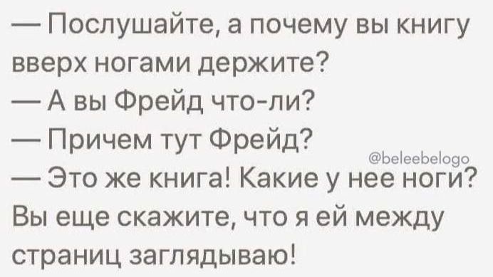 — Послушайте, а почему вы книгу вверх ногами держите?
— А вы Фрейд что-ли?
— Причем тут Фрейд?
— Это же книга! Какие у нее ноги?
Вы еще скажите, что я ей между страниц заглядываю!