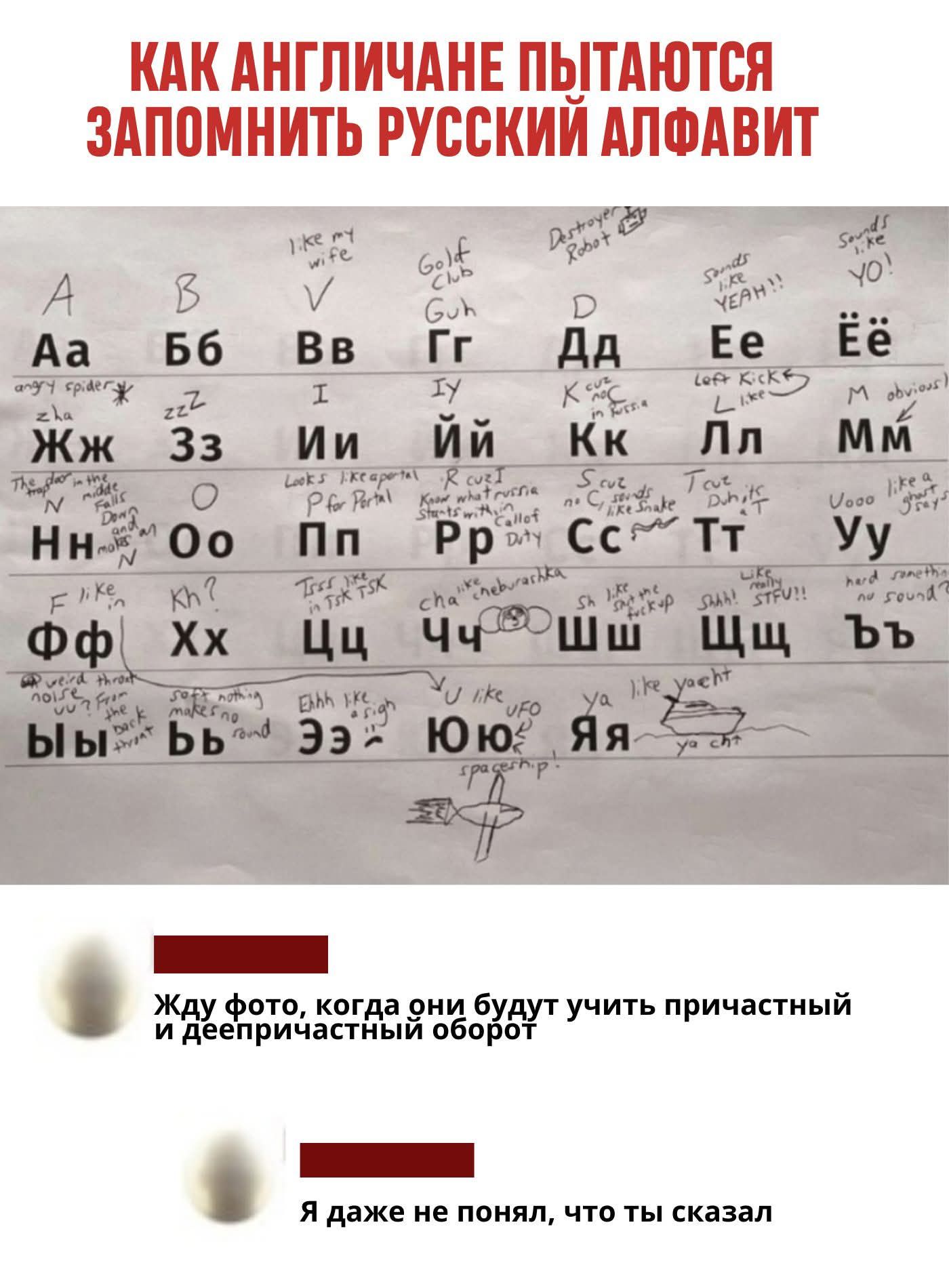 КАК АНГЛИЧАНЕ ПОЫТАЮТСЯ ЗАПОМНИТЬ РУССКИЙ АЛФАВИТ
Aa Бб Вв Гг Дд Ее Ёё
Жж Зз Ии Йй Кк Лл Мм
Нн Оо Пп Рр Сс Тт Уу
Фф Хх Цц Чч Шш Щщ Ъъ
Ыы Ьь Ээ Юю Яя
Жду фото, когда они будут учить причастный и деепричастный оборот
Я даже не понял, что ты сказал