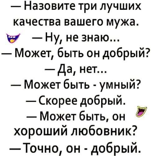 — Назовите три лучших качества вашего мужа. 
😈 — Ну, не знаю... 
— Может, быть он добрый? 
— Да, нет... 
— Может быть - умный? 
— Скорее добрый. 
— Может быть, он хороший любовник? 
— Точно, он - добрый.