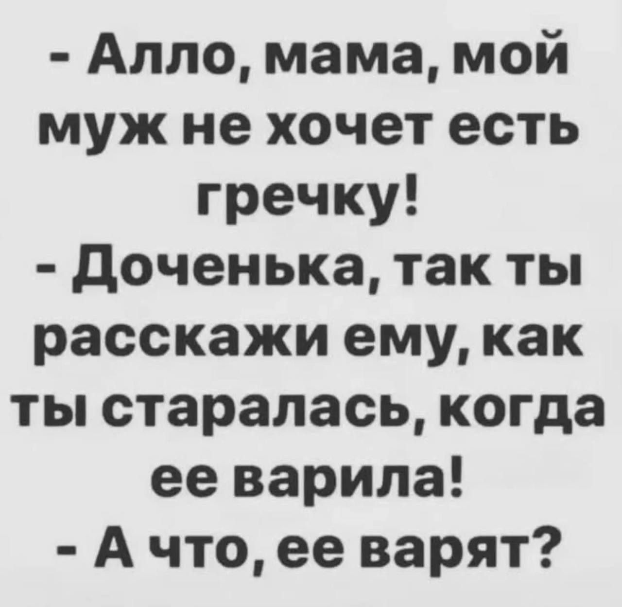 - Алло, мама, мой муж не хочет есть гречку!\n- Доченька, так ты расскажи ему, как ты старалась, когда ее варила!\n- А что, ее варят?