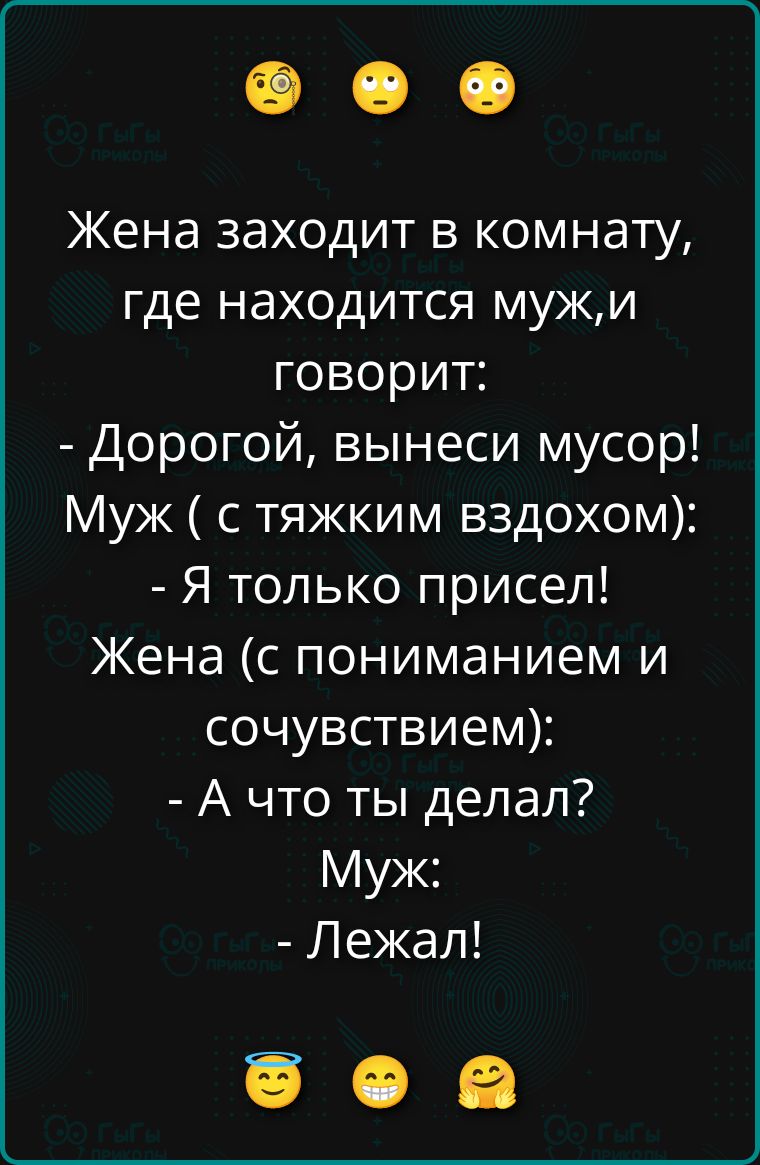 Жена заходит в комнату, где находится муж, и говорит:
- Дорогой, вынеси мусор!
Муж ( с тяжким вздохом):
- Я только присел!
Жена (с пониманием и сочувствием):
- А что ты делал?
Муж:
- Лежал!