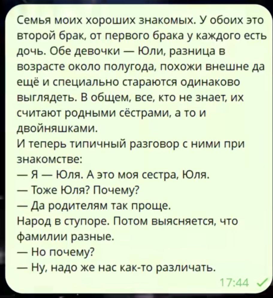 Семья моих хороших знакомых. У обеих это второй брак, от первого брака у каждого есть дочь. Обе девочки — Юля, разница в возрасте около полугода, похожи внешне да ещё и специально стараются одинаково выглядеть. В общем, все, кто не знает, их считают родными сёстрами, а то и двойняшками. И теперь типичный разговор с ними при знакомстве:
— Я — Юля. А