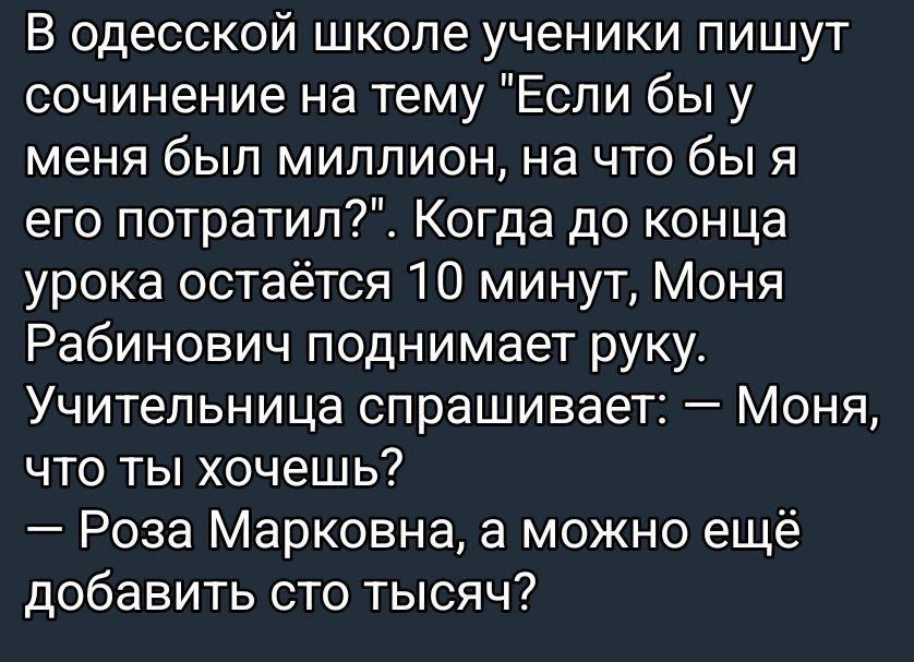 В одесской школе ученики пишут сочинение на тему «Если бы у меня был миллион, на что бы я его потратил?». Когда до конца урока остаётся 10 минут, Маня Рябинович поднимает руку. Учительница спрашивает: — Маня, что ты хочешь? — Роза Марковна, а можно ещё добавить сто тысяч?