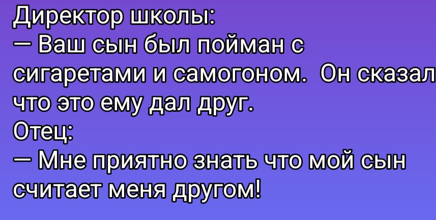 Директор школы:\n— Ваш сын был пойман с сигаретами и самогоном. Он сказал что это ему дал друг.\nОтец:\n— Мне приятно знать что мой сын считает меня другом!