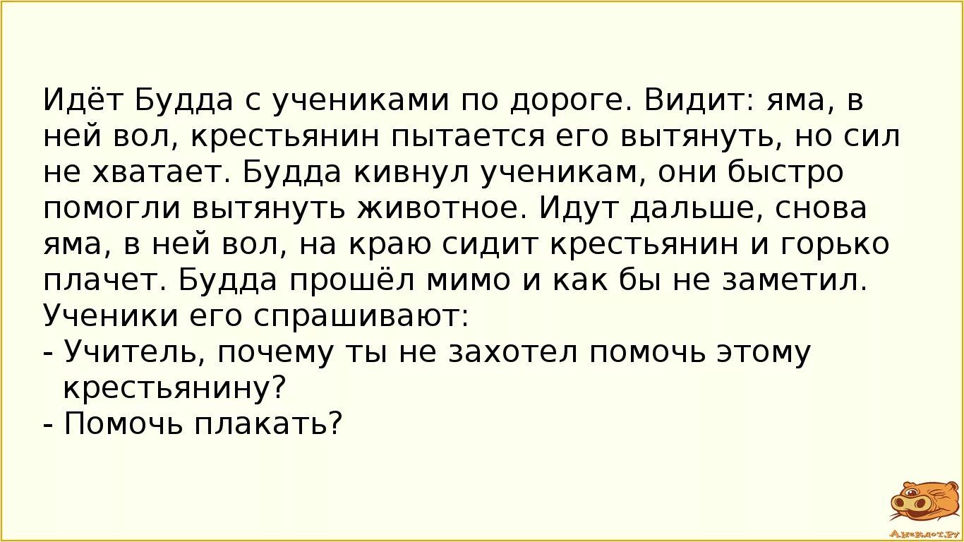 Идёт Будда с учениками по дороге. Видит: яма, в ней вол, крестьянин пытается его вытянуть, но сил не хватает. Будда кивнул ученику, они быстро помогли вытянуть животное. Идут дальше, снова яма, в ней вол, на краю сидят крестьянин и горько плачет. Будда прошёл мимо и как бы не заметил. Ученики его спрашивают: - Учитель, почему ты не захотел помочь э