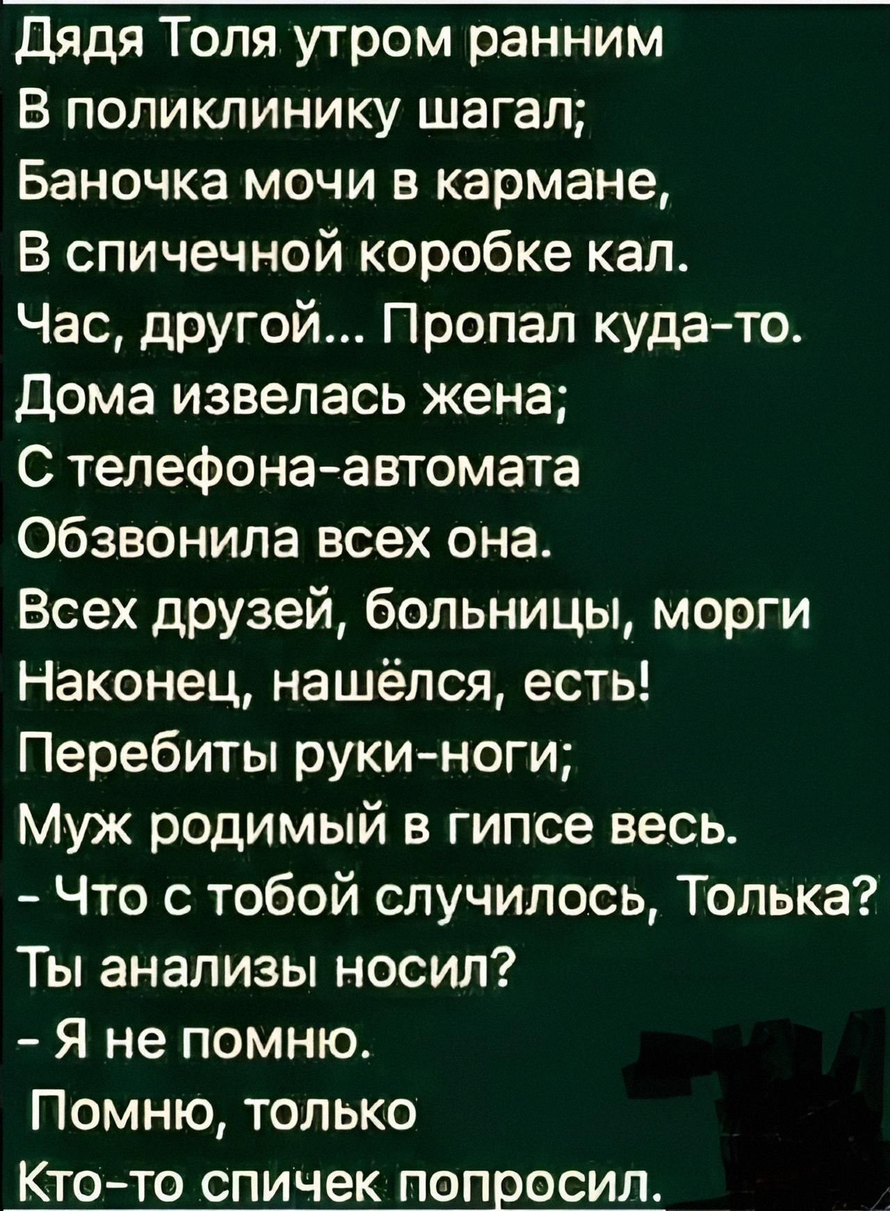 Дядя Толя утром ранним
В поликлинику шагал:
Баночку мочи в кармане,
В спичечной коробке кал.
Час, другой... Пропал куда-то.
Дома извелась жена;
С телефона-автомата
Обзвонила всех она.
Всех друзей, больницы, морги
Наконец, нашёлся, есть!
Перебиты ручи-ноги;
Муж родимый в гипсе весь.
- Что с тобой случилось, Только?
Ты анализы носил?
- Я не помню.
По