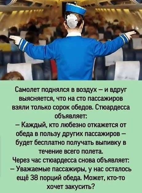 Самолет поднялся в воздух — и вдруг выясняется, что на сто пассажиров взяли только сорок обедов. Стюардесса объявляет: — Каждый, кто любезно откажется от обеда в пользу других пассажиров — будет бесплатно получать выпивку в течение всего полета. Через час стюардесса снова объявляет: — Уважаемые пассажиры, у нас осталось ещё 38 порций обеда. Может, 