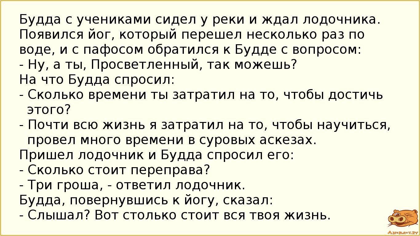 Будда с учениками сидел у реки и ждал лодочника. Появился йог, который пере-     шел несколько раз по воде, и, наконец, обратился к Будде со вопросом:
- Ну, а ты, Просветленный, так можешь?
- На что Будда спросил:
- Сколько времени ты затратил на то, чтобы достичь этого?
- Почти всю жизнь я затратил на то, чтобы научиться, провел много временя в су