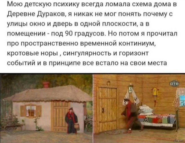 Мо́ю детскую психику всегда ломала схема дома в Деревне Дураков, я никак не мог понять почему с улицы окно и дверь в одной плоскости, а в помещении - под 90 градусов. Но потом я прочитал про пространственно временной континуум, кротовые норы, сингулярность и горизонт событий и в принципе все встало на свои места