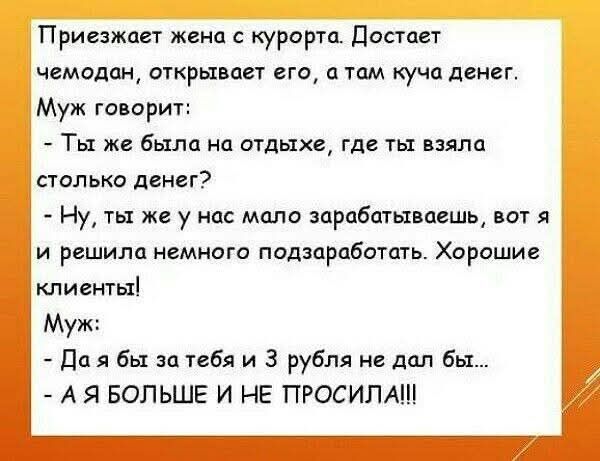 Приезжает жена с курорта. Достает чемодан, открывает его, а там куча денег. Муж говорит:
- Ты же была на отдыхе, где ты взяла столько денег?
- Ну, ты же у нас мало зарабатываешь, вот я и решила немного подзаработать. Хорошие клиенты!
Муж:
- Да я бы за тебя и 3 рубля не дал бы...
- А Я БОЛЬШЕ И НЕ ПРОСИЛА!!!