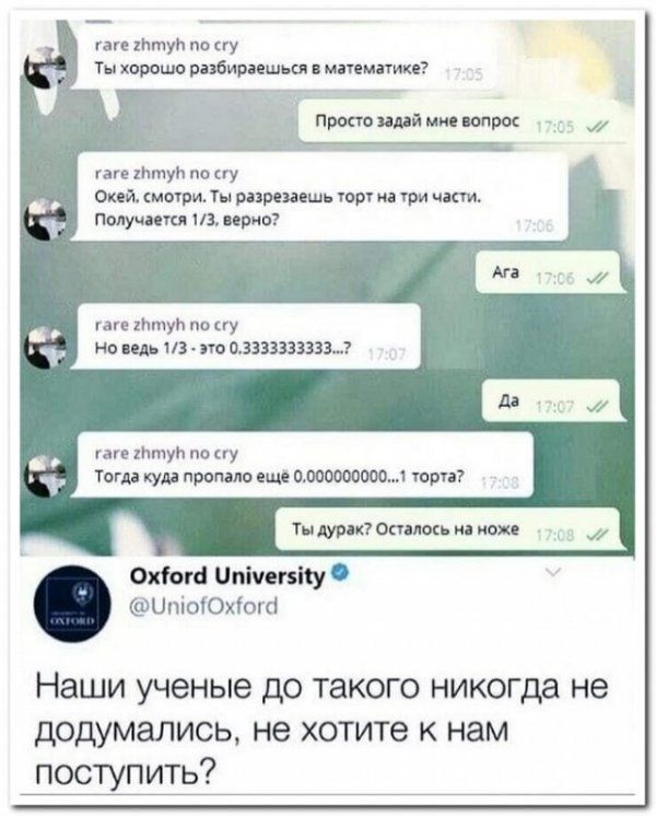 Ты хорошо разбираешься в математике?\nПросто задай мне вопрос\nОкей, смотри. Ты разрезаешь торт на три части. Получается 1/3, верно?\nАга\nНо ведь 1/3 - это 0.3333333333...\nДа\nТогда куда пропало ещё 0.000000000...1 торта?\nТы дурак? Осталось на ноже\nOxford University\n@UniofOxford\nНаши учениые до такого никогда не додумались, не хотите к нам по