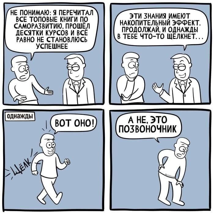 НЕ ПОНИМАЮ: Я ПЕРЕЧИТАЛ ВСЕ ТОПОВЫЕ КНИГИ ПО САМООРАЗВИТИЮ. ПРОШЁЛ ДЕСЯТКИ КУРСОВ И ВСЁ РАВНО НЕ СТАНОВИЛОСЬ УСПЕШНЕЕ
ЭТИ ЗНАНИЯ ИМЕЮТ НАКОПИТЕЛЬНЫЙ ЭФФЕКТ. ПРОДОЛЖАЙ, И ОДНАЖДЫ В ТЕБЕ ЧТО-ТО ЩЕКОЧЕТ...
ОДНАЖДЫ ОКНО:
ВОТ ОНО!
А НЕ, ЭТО ПОЗВОНОЧНИК