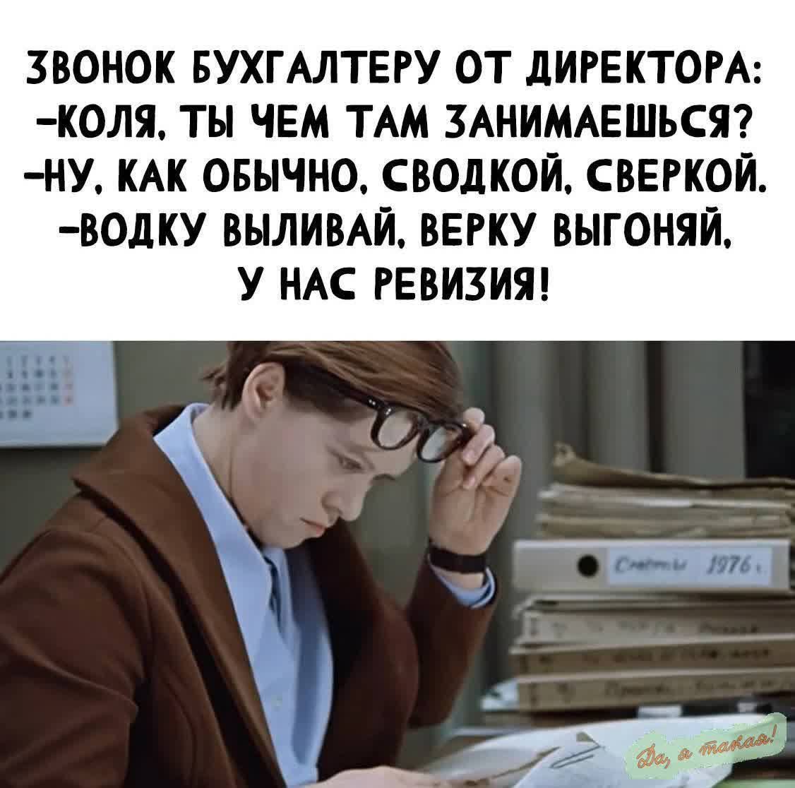 ЗВОНОК БУХГАЛТЕРУ ОТ ДИРЕКТОРА:
-КОЛЯ, ТЫ ЧЕМ ТАМ ЗАНИМАЕШЬСЯ?
-НУ, КАК ОБЫЧНО, СВОДКОЙ, СВЕРКОЙ.
-ВОДКУ ВЫЛИВАЙ, ВЕРКУ ВЫГОНЯЙ, У НАС РЕВИЗИЯ!