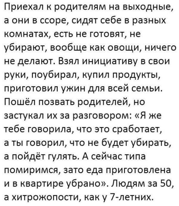 Приехал к родителям на выходные, а они в ссоре, сидят себе в разных комнатах, есть не готовят, не убирают, вообще как овощи, ничего не делают. Взял инициативу в свои руки, поубирал, купил продукты, приготовил ужин для всей семьи. Пошёл позвать родителей, но застукал их за разговором: «Я же тебе говорил, что это сработает, а ты говорил, что не будет