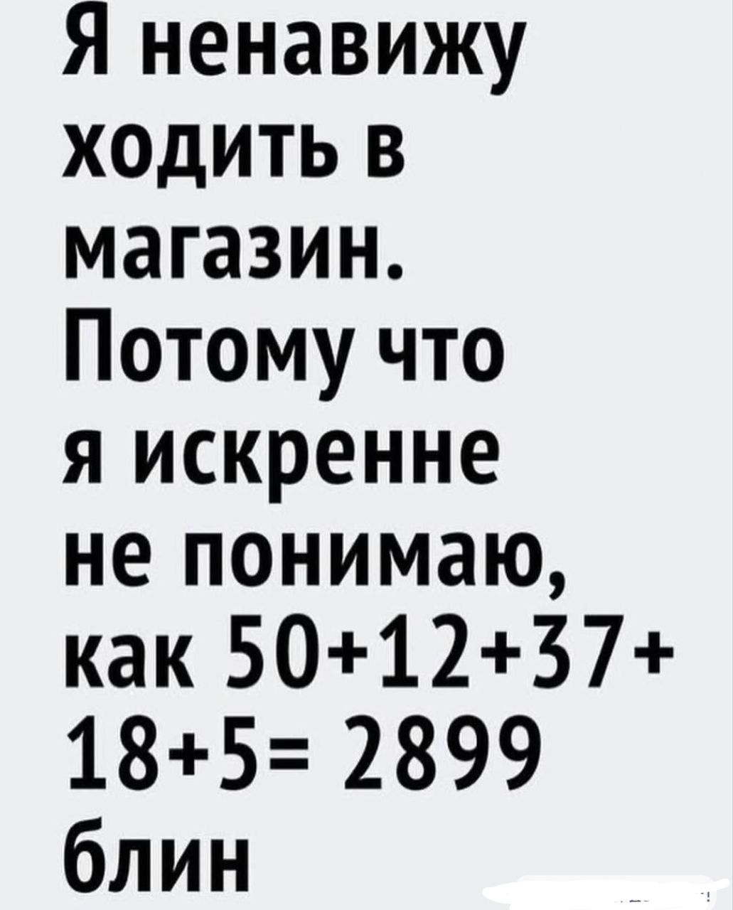 Я ненавижу ходить в магазин. Потoму что я искренне не понимаю, как 50+12+37+18+5= 2899 блин
