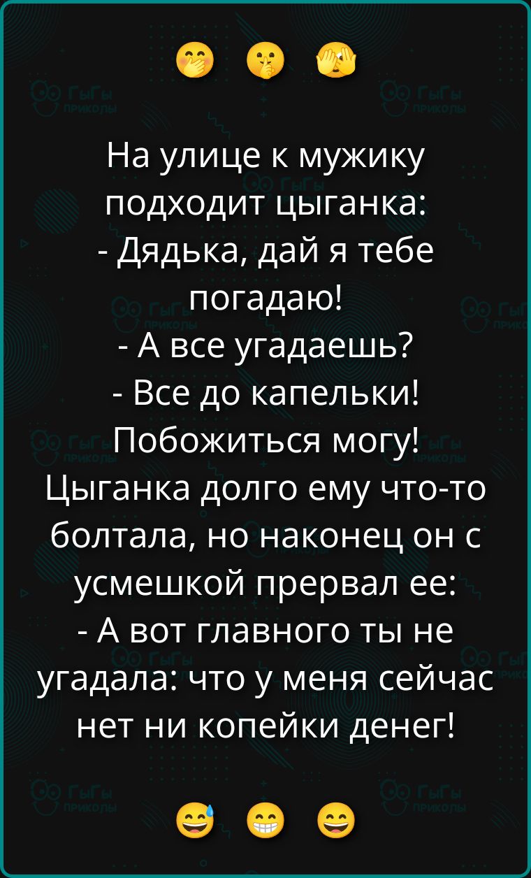 На улице к мужику подходит цыганка:
- Дядька, дай я тебе _ погадаю!
- А все угадаешь?
- Все до капельки!
Побожиться могу!
Цыганка долго ему что-то болтала, но наконец он с усмешкой прервал ее:
- А вот главного ты не угадала: что у меня сейчас нет ни копейки денег!