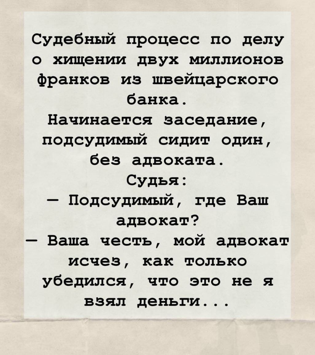 Судебный процесс по делу о хищении двух миллионов франков из швейцарского банка. Начинается заседание, подсудимый сидит один, без адвоката. Судья:
— Подсудимый, где Ваш адвокат?
— Ваша честь, мой адвокат исчез, как только убедился, что это не я взял деньги...