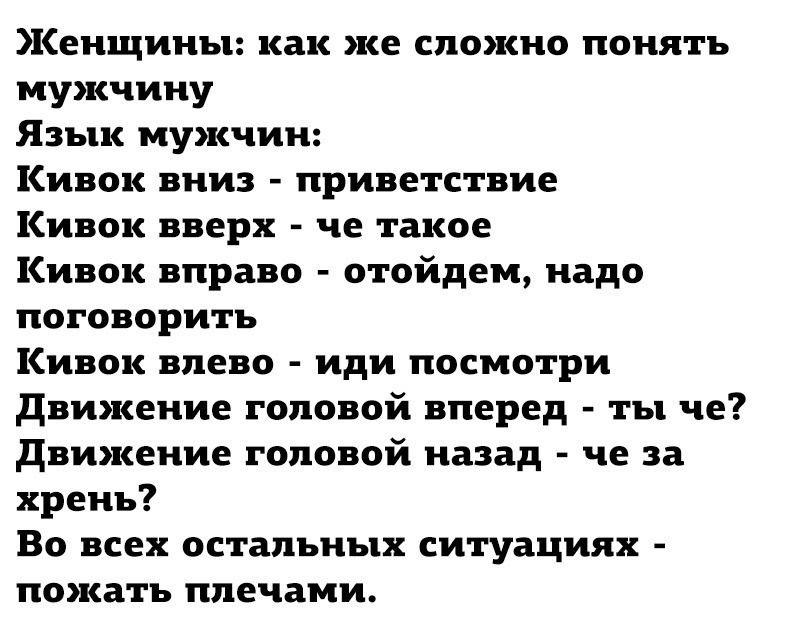 Женщины: как же сложно понять мужчину\nЯзык мужчин:\nКивок вниз - приветствие\nКивок вверх - че такое\nКивок вправо - отойдем, надо поговорить\nКивок влево - иди посмотри\nДвижение головой вперед - ты че?\nДвижение головой назад - че за хрень?\nВо всех остальных ситуациях - показать плечами.