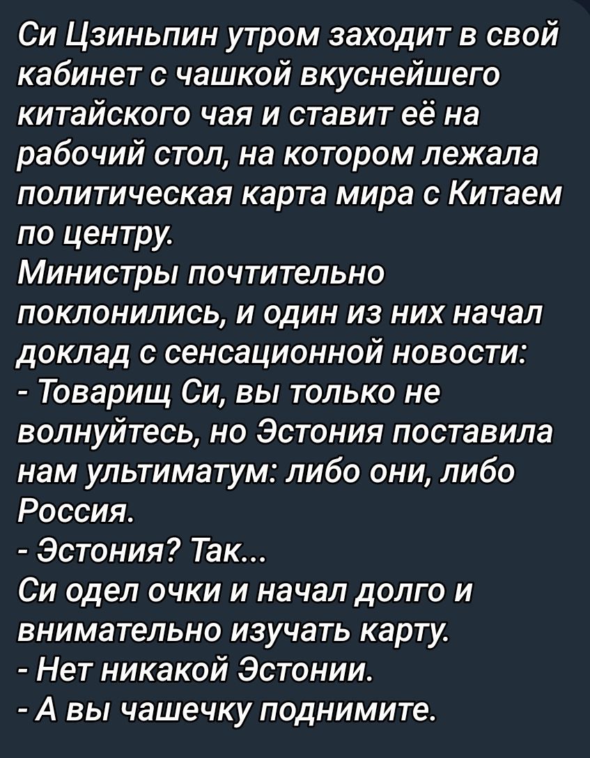 Си Цзиньпин утром заходит в свой кабинет с чашкой вкуснейшего китайского чая и ставит её на рабочий стол, на котором лежала политическая карта мира с Китаем по центру. Министры почтительно поклонились, и один из них начал доклад с сенсационной новости: - Товарищ Си, вы только не волнуйтесь, но Эстония поставила нам ультиматум: либо они, либо Россия