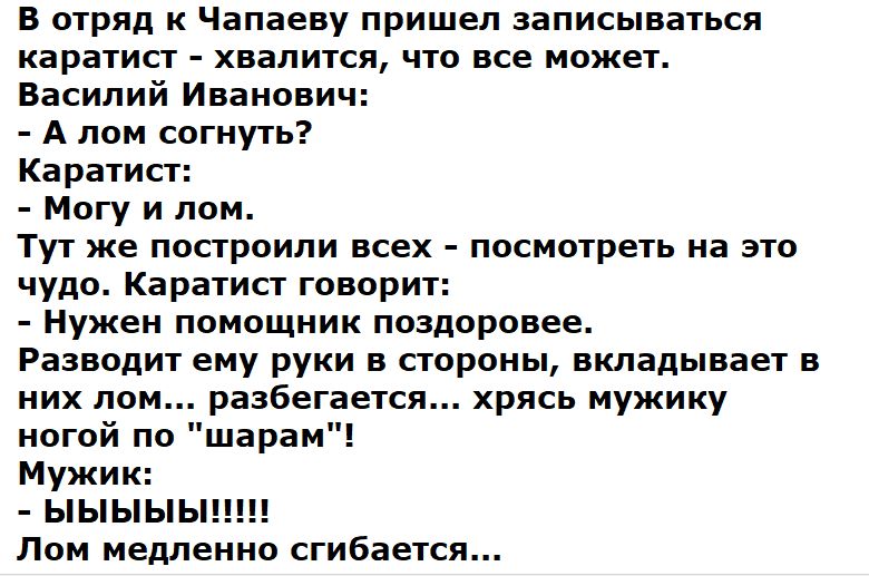 В отряд к Чапаеву пришел записываться каратист - хватиться, что все может. Василий Иванович:
- А лом согнуть?
Каратист:
- Могу и лом.
Тут же построили всех - посмотреть на это чудо. Каратист говорит:
- Нужен помощник поздоровее.
Разводит ему руки в стороны, кладaивает в них лом... разбегается... хрясь мужику ногой по 
