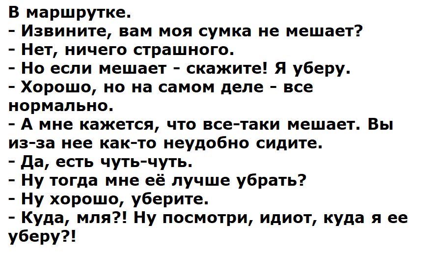 В маршрутке.\n- Извините, вам моя сумка не мешает?\n- Нет, ничего страшного.\n- Но если мешает - скажите! Я уберу.\n- Хорошо, но на самом деле - все нормально.\n- А мне кажется, что все-таки мешает. Вы из-за нее тоже не удобно сидите.\n- Да, есть чуть-чуть.\n- Ну тогда мне ей лучше убрать?\n- Ну хорошо, уберите.\n- Куда, моля?! Ну посмотри, идиот, 