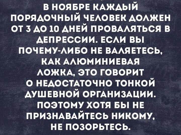 В НОЯБРЕ КАЖДЫЙ ПОРЯДОЧНЫЙ ЧЕЛОВЕК ДОЛЖЕН ОТ 3 ДО 10 ДНЕЙ ПРОВАЛЯТЬСЯ В ДЕПРЕССИИ. ЕСЛИ ВЫ ПОЧЕМУ-ЛИБО НЕ ВЛАДЕЕТЕСЬ, КАК АЛЮМИНИЕВА ЛОЖКА, ЭТО ГОВОРИТ О НЕДОСТАТОЧНО ТОНКОЙ ДУШЕВНОЙ ОРГАНИЗАЦИИ. ПОЭТОМУ ХОТЯ БЫ НЕ ПРИЗНАВАЙТЕСЬ НИКОМУ, НЕ ПОЗОРЬТЕСЬ.