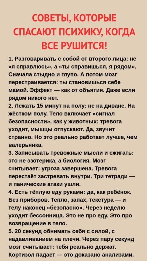 СОВЕТЫ, КОТОРЫЕ СПАСАЮТ ПСИХИКУ, КОГДА ВСЕ РУШИТСЯ!

1. Разговаривать с собой от второго лица: не «я справлюсь», а «ты справишься, я рядом». Сначала стыдно и тупо. А потом мозг перестраивается: ты становишься самой себе мамой. Эффект — как от объятия. Даже если рядом никого нет.

2. Лежать 15 минут на полу: не на диване. На жестком полу. Тело включ