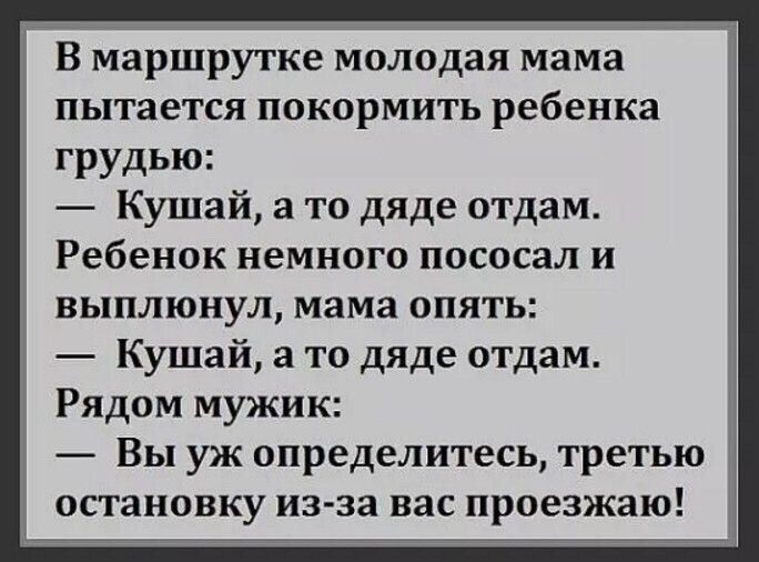 В маршрутке молодая мама пытается покормить ребенка грудью: — Кушай, а то дяде отдам. Ребенок немного пососал и выплюнул, мама опять: — Кушай, а то дяде отдам. Рядом мужик: — Вы уж определитесь, третью остановку из-за вас проезжаю!
