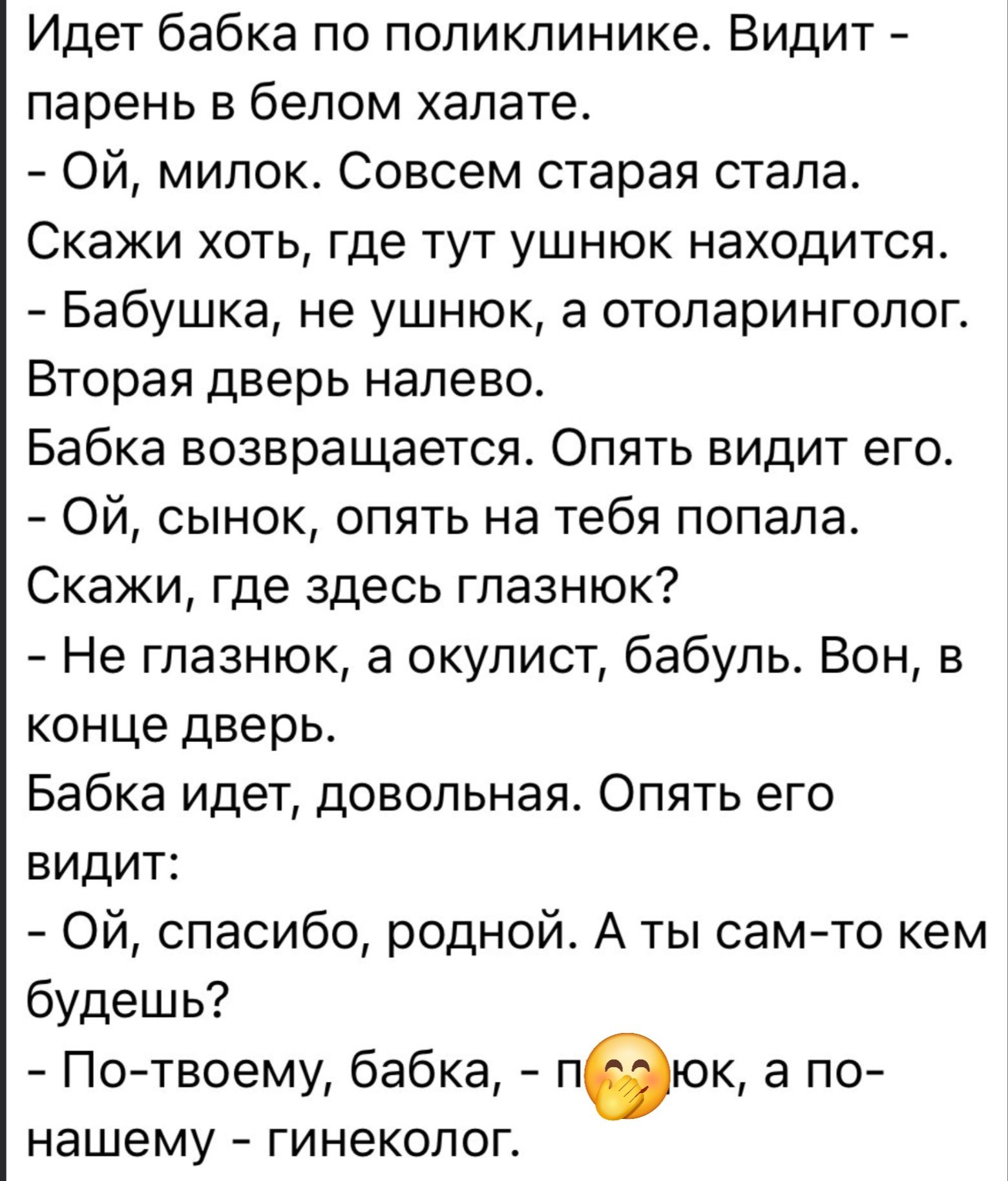 Идет бабка по поликлинике. Видит — парень в белом халате. - Ой, милок. Совсем старая стала. Скажи хоть, где тут ушнюк находится. - Бабушка, не ушнюк, а отоларинголог. Вторая дверь налево. Бабка возвращается. Опять видит его. - Ой, сынок, опять на тебя попала. Скажи, где здесь глазнюк? - Не глазнюк, а окулист, бабуль. Вон, в конце дверь. Бабка идёт,