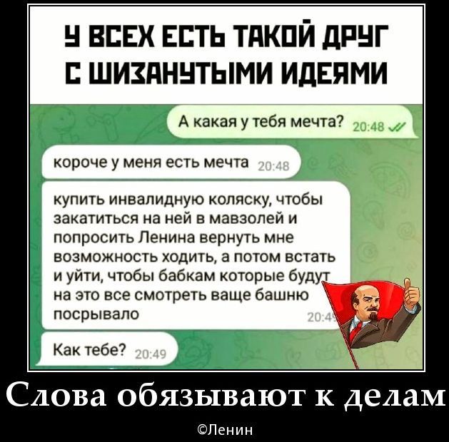 У всех есть такой друг с шизанутыми идеями

А какая у тебя мечта?

короче у меня есть мечта

купить инвалидную коляску, чтобы закараться на ней в мавзолей и попросить Ленина вернуть мне возможность ходить, а потом встать и уйти, чтобы все бабки которые будут на это смотреть, увидели это

Как тебе?

Слова обязывают к делам
©Ленин