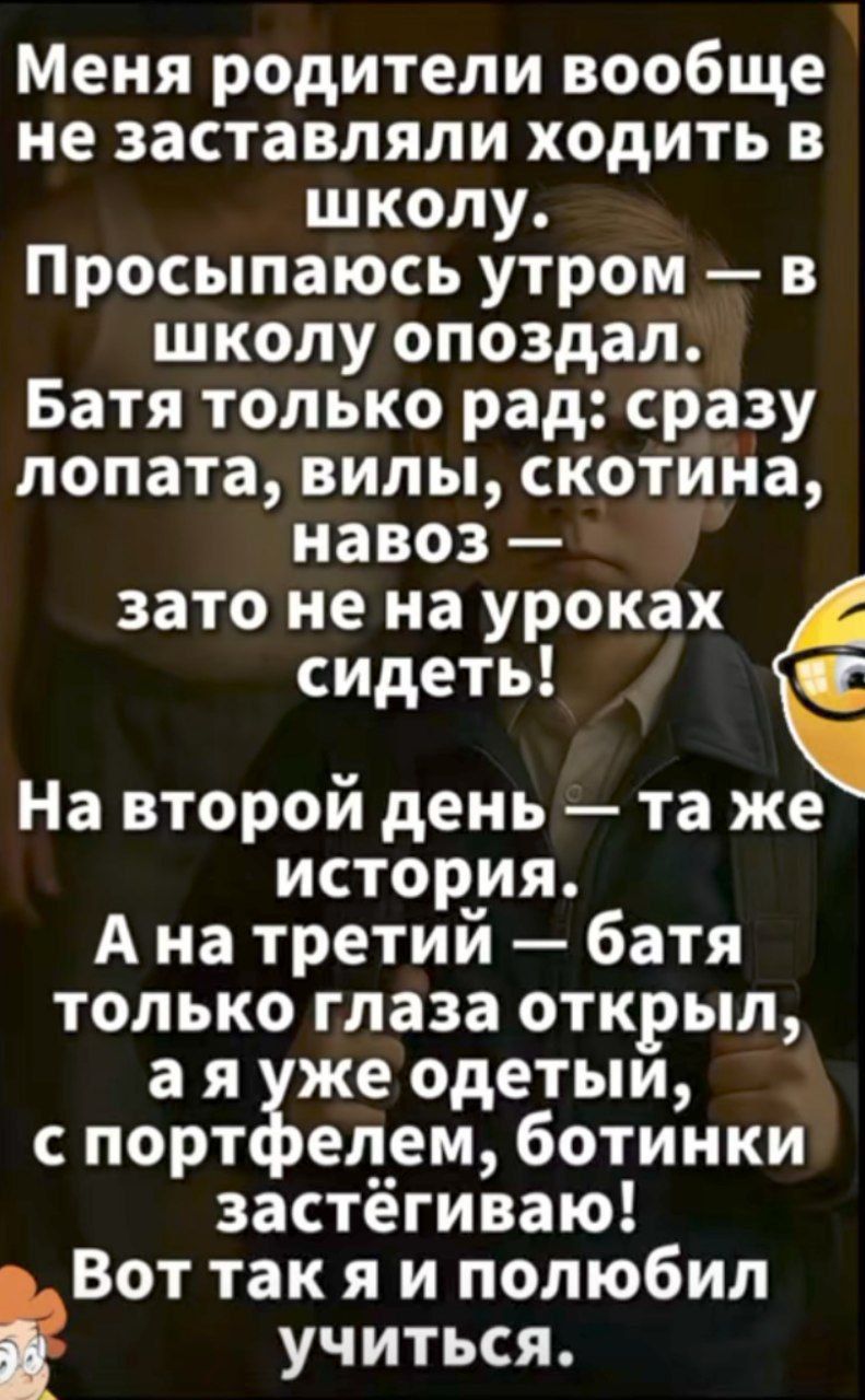 Меня родители вообще не заставляли ходить в школу. Просыпаюсь утром — в школу опоздал. Батя только рад: сразу лопата, вилы, скотина, навоз — зато не на уроках сидеть! На второй день — та же история. А на третий — батя только глаза открыл, а я уже одетый, с портфелем, ботинки застегиваю! Вот так я и полюбил учиться.