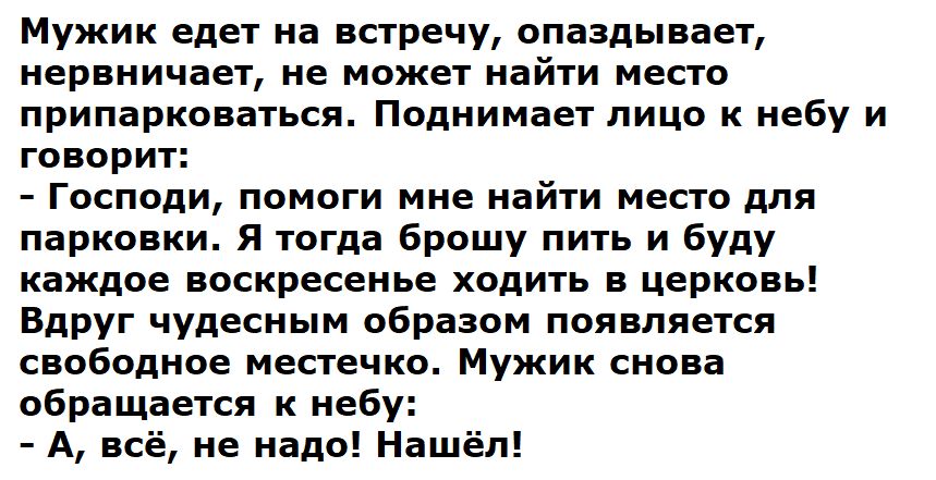 Мужик едет на встречу, опаздывает, нервничает, не может найти место припарковаться. Поднимает лицо ко небу и говорит:
- Господи, помоги мне найти место для парковки. Я тогда брошу пить и буду каждое воскресенье ходить в церковь!
Вдруг чудесным образом появляется свободное местечко. Мужик снова обращается к небу:
- А, всё, не надо! Нашёл!