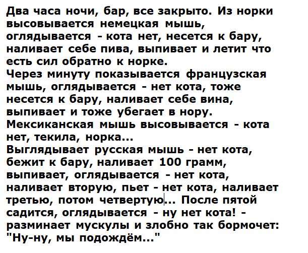 Два часа ночи, бар, всё закрыто. Из норки высовывается немецкая мышь, оглядывается - кота нет, несется к бару, наливает себе пива, выпивает и летит что есть силы обратно к норке. Через минуту показывается французская мышь, оглядывается - нет кота, тоже несется к бару, наливает себе вино, выпивает и тоже убегает в нору. Мексиканская мышь высовываетс