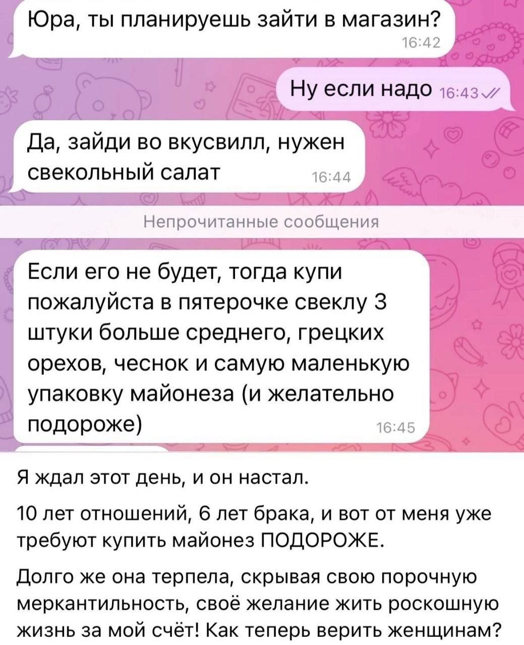 Юра, ты планируешь зайти в магазин?
Ну если надо
Да, зайди во вкусвилл, нужен свекольный салат
Если его не будет, тогда купи пожалуйста в пятерочке свеклу 3 штуки больше среднего, грецких орехов, чеснок и самую маленькую упаковку майонеза (и желательно подороже)
Я ждал этот день, и он настал.
10 лет отношений, 6 лет брака, и вот от меня уже требуют