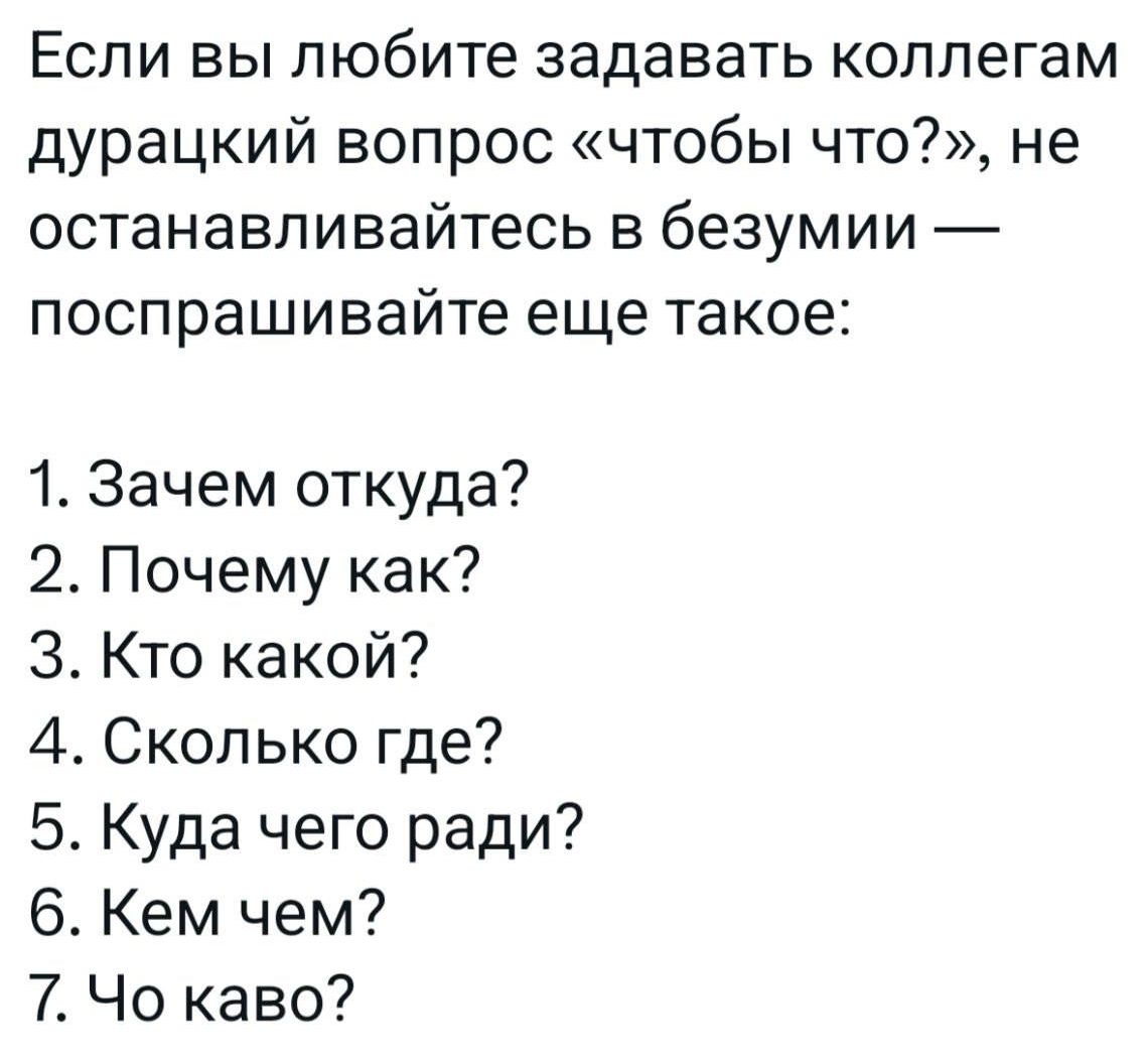Если вы любите задавать коллегам дурацкий вопрос «чтобы что?», не останавливайтесь в безумии — попрашивайте еще такое:\n1. Зачем откуда?\n2. Почему как?\n3. Кто какой?\n4. Сколько где?\n5. Куда чего ради?\n6. Чем чем?\n7. Чо каво?