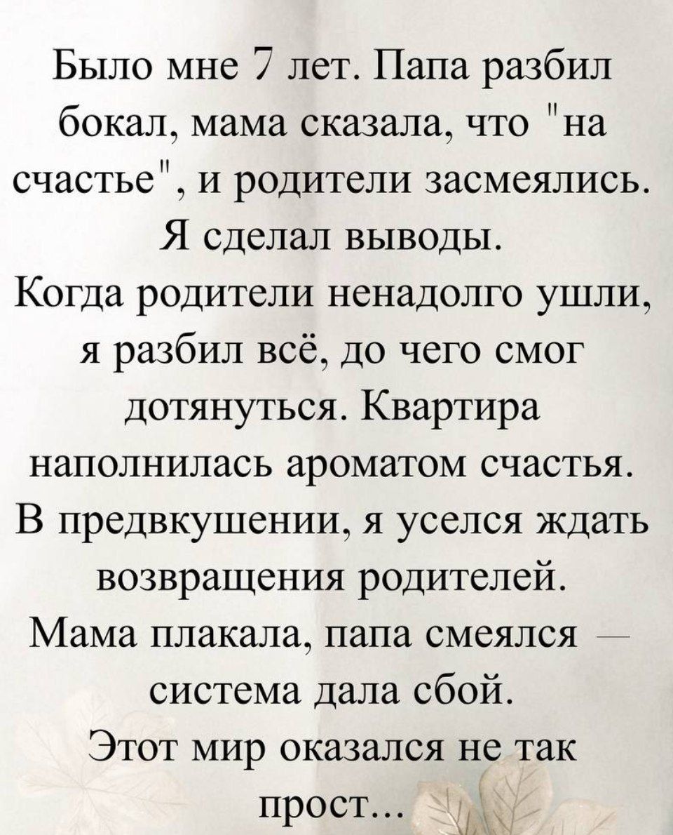 Было мне 7 лет. Папа разбил бокал, мама сказала, что «на счастье», и родители засмеялись. Я сделал выводы. Когда родители ненадолго ушли, я разбил всё, до чего смог дотянуться. Квартира наполнилась ароматом счастья. В предвкушении, я уселся ждать возвращения родителей. Мама плакала, папа смеялся — система дала сбой. Этот мир оказался не так прост..