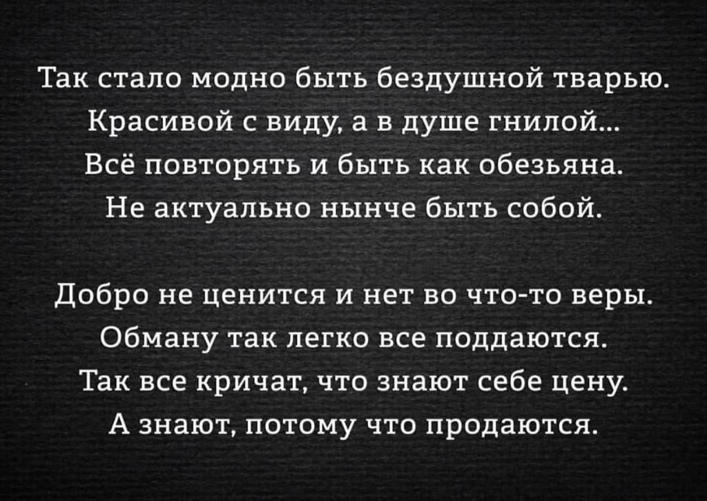 Так стало модно быть бездушной тварью. Красивой с виду, а в душе гнилой... Всё повторять и быть как обезьяна. Не актуально нынче быть собой.

Добро не ценится и нет во что-то веры. Обману так легко все поддаются. Так все кричат, что знают себе цену. А знают, потому что продаются.