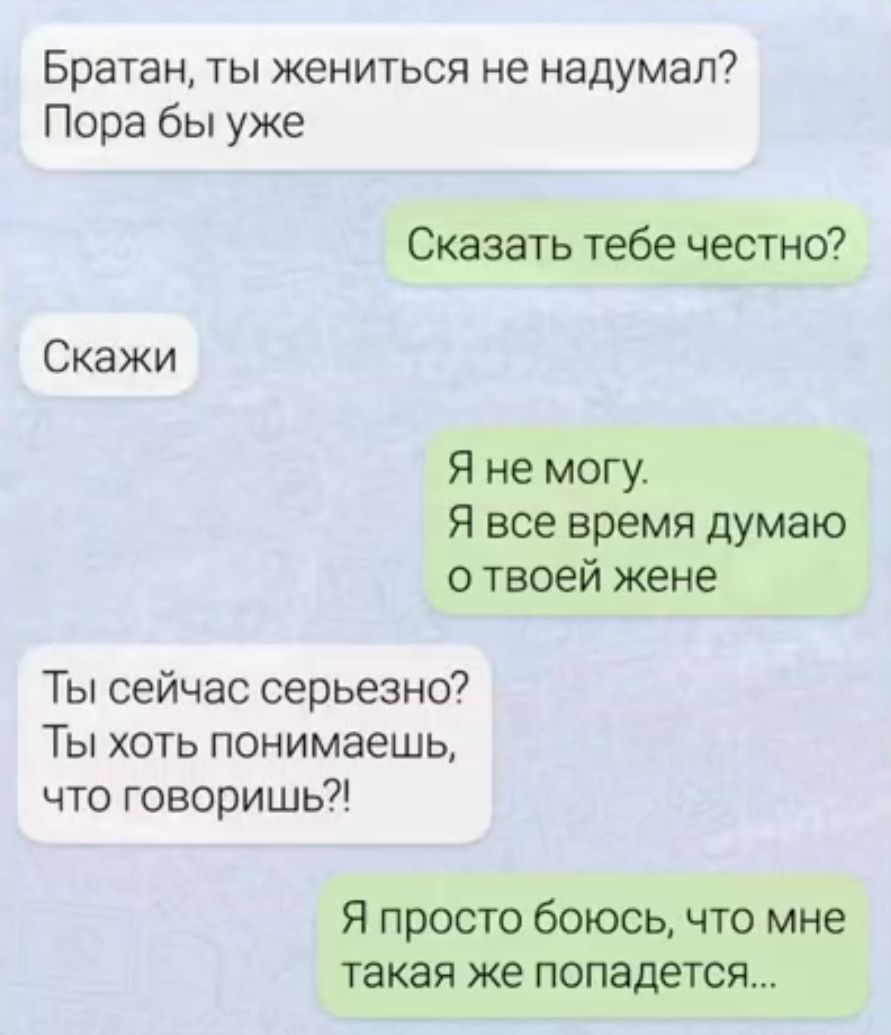 Братан, ты жениться не надумал? Пора бы уже
Сказать тебе честно?
Скажи
Я не могу. Я все время думаю о твоей жене
Ты сейчас серьёзно? Ты хоть понимаешь, что говоришь?!
Я просто боюсь, что мне такая же попадется...